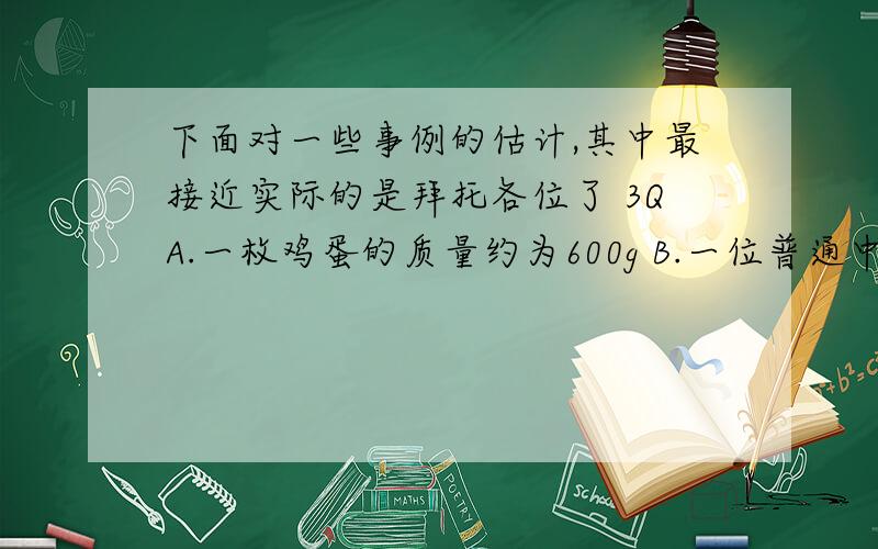 下面对一些事例的估计,其中最接近实际的是拜托各位了 3QA.一枚鸡蛋的质量约为600g B.一位普通中学生的质量约为60kg C.人行过街天桥的高度约为25m D.物理课本的长度约为2.6m