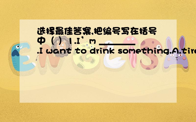 选择最佳答案,把编号写在括号中（ ）1.I’m ＿＿＿＿.I want to drink something.A.tired B.hungry C.thirsty