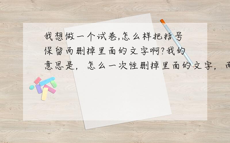 我想做一个试卷,怎么样把括号保留而删掉里面的文字啊?我的意思是，怎么一次性删掉里面的文字，而保留试卷的格式不变。