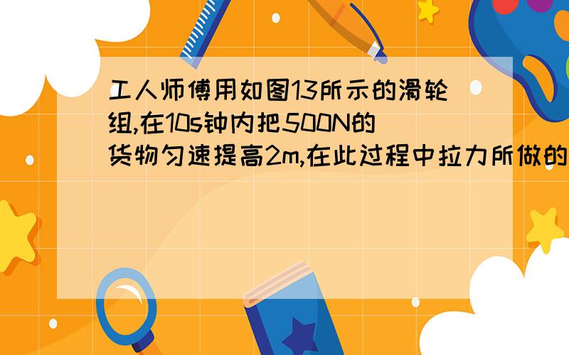 工人师傅用如图13所示的滑轮组,在10s钟内把500N的货物匀速提高2m,在此过程中拉力所做的功是1250J.求在此过程中：（1）工人对绳子的拉力?