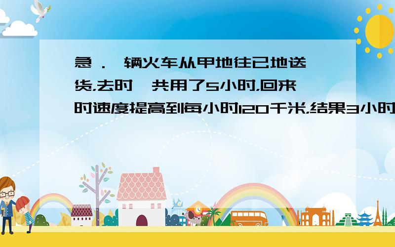 急 .一辆火车从甲地往已地送货，去时一共用了5小时，回来时速度提高到每小时120千米，结果3小时就沿原路返回甲地，这辆货车去已地送货时每小时行多少千米？