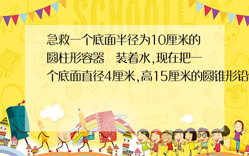 急救一个底面半径为10厘米的圆柱形容器裏装着水,现在把一个底面直径4厘米,高15厘米的圆锥形铅锤放入水中（完全浸没）,水面升高了多少厘米?