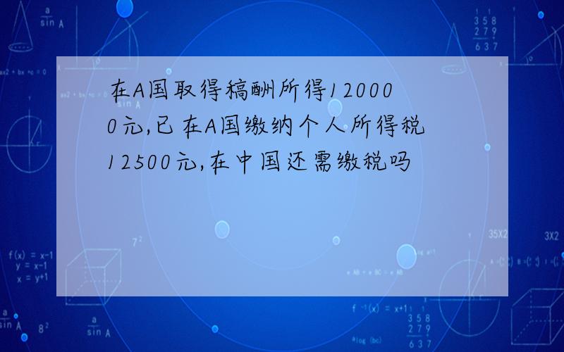 在A国取得稿酬所得120000元,已在A国缴纳个人所得税12500元,在中国还需缴税吗