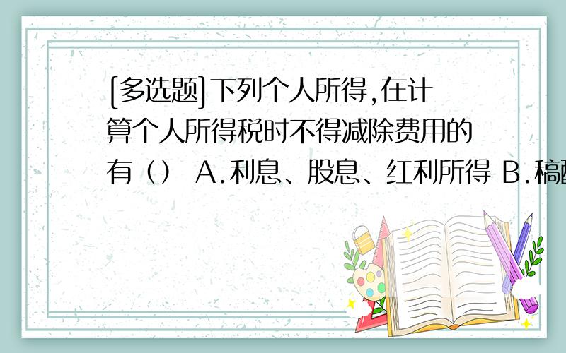 [多选题]下列个人所得,在计算个人所得税时不得减除费用的有（） A.利息、股息、红利所得 B.稿酬[多选题]下列个人所得,在计算个人所得税时不得减除费用的有（）A.利息、股息、红利所得B.