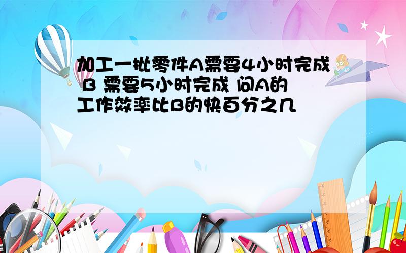 加工一批零件A需要4小时完成 B 需要5小时完成 问A的工作效率比B的快百分之几