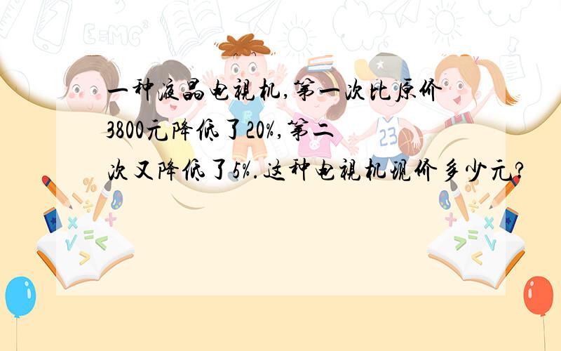 一种液晶电视机,第一次比原价3800元降低了20%,第二次又降低了5%.这种电视机现价多少元?