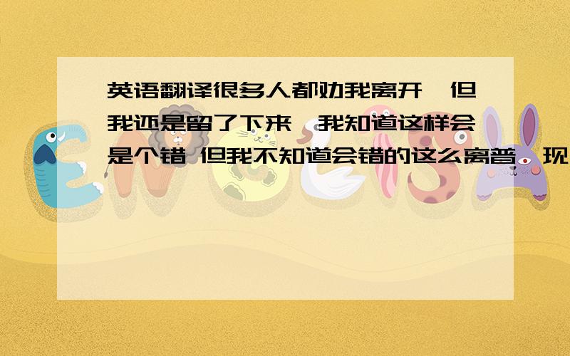 英语翻译很多人都劝我离开,但我还是留了下来,我知道这样会是个错 但我不知道会错的这么离普,现在觉得当初你妹妹选择离开是非常对的选择,现在我要专心为我的离开做准备