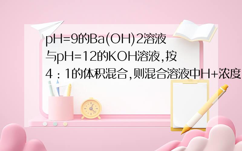 pH=9的Ba(OH)2溶液与pH=12的KOH溶液,按4：1的体积混合,则混合溶液中H+浓度（单位：mol/L） A.1/5*（4*10^-9+1*10^-12) B.1/5*（8*10^-9+1*10^-12) C.5*10^-10 D.5*10^-12 请说明理由.