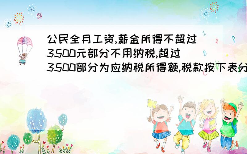 公民全月工资,薪金所得不超过3500元部分不用纳税,超过3500部分为应纳税所得额,税款按下表分段计算全月应纳税所得额 税率（%）不超过1500元的部分 3超过1500至4500的部分 10超过4500至9000元 20