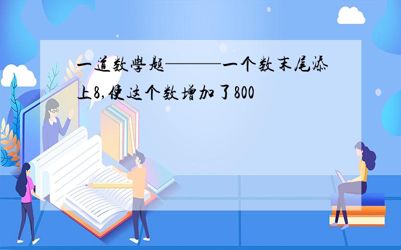 一道数学题———一个数末尾添上8,使这个数增加了800