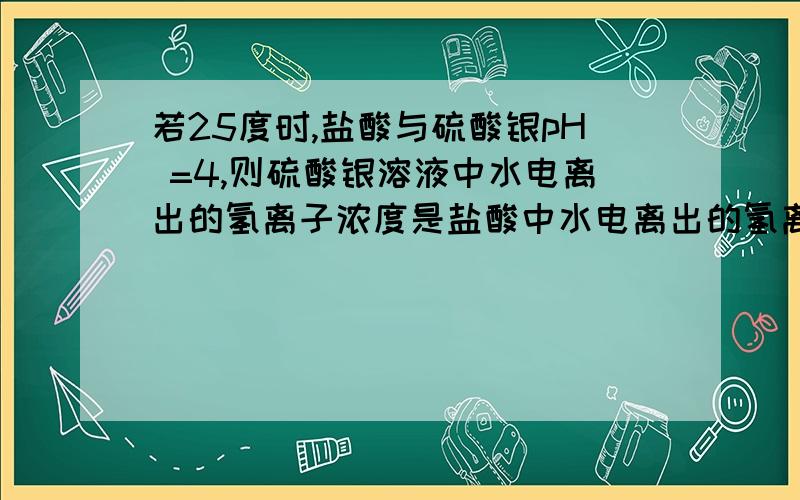 若25度时,盐酸与硫酸银pH =4,则硫酸银溶液中水电离出的氢离子浓度是盐酸中水电离出的氢离子浓度 倍答案是十的六次方,