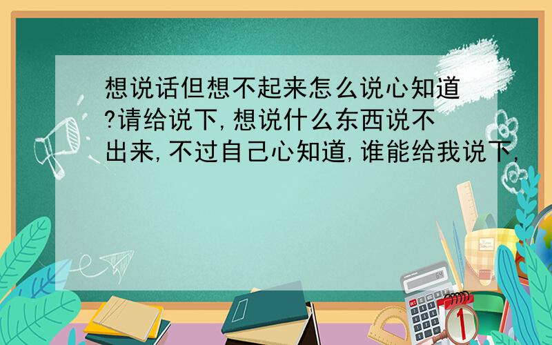 想说话但想不起来怎么说心知道?请给说下,想说什么东西说不出来,不过自己心知道,谁能给我说下,