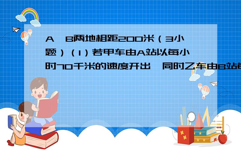 A、B两地相距200米（3小题）（1）若甲车由A站以每小时70千米的速度开出,同时乙车由B站每小时50千米的速度同向开出,甲车何时能追上乙车?（2）若甲车由A站以每小时70千米的速度开出,同时乙