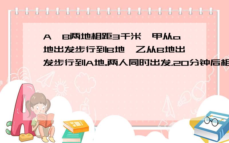 A、B两地相距3千米,甲从a地出发步行到B地,乙从B地出发步行到A地。两人同时出发，20分钟后相遇；半个小时后，甲所余路程为乙所余路程的2倍。