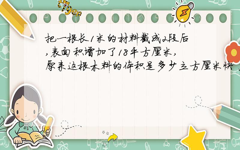 把一根长1米的材料截成2段后,表面积增加了18平方厘米,原来这根木料的体积是多少立方厘米快 急