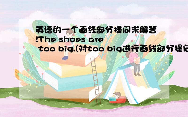 英语的一个画线部分提问求解答!The shoes are too big.(对too big进行画线部分提问）( ) ( )the shoes?