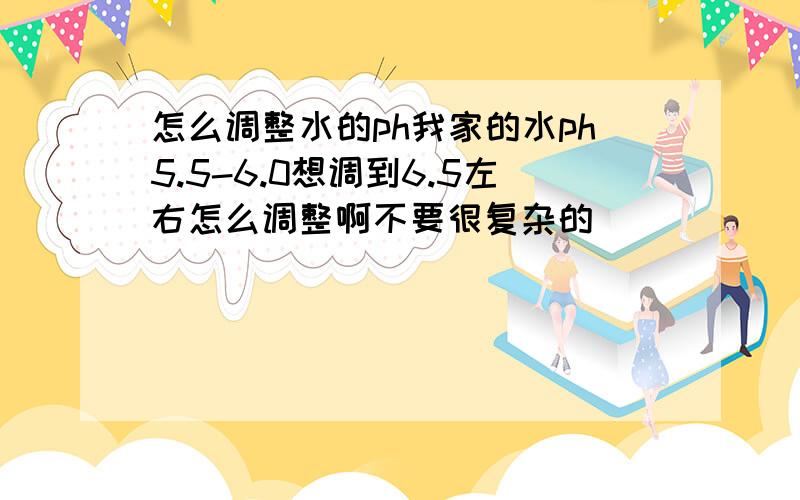 怎么调整水的ph我家的水ph5.5-6.0想调到6.5左右怎么调整啊不要很复杂的