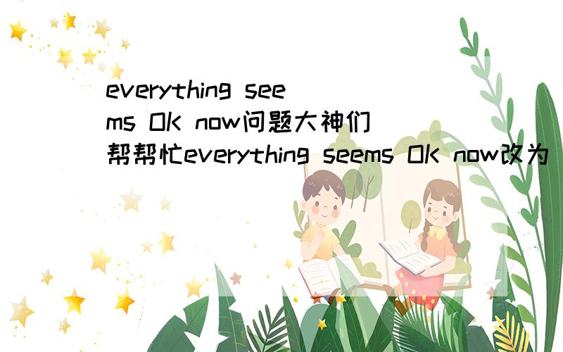 everything seems OK now问题大神们帮帮忙everything seems OK now改为 everything seems （ ）（ ）OK now 意思不变