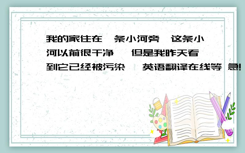 我的家住在一条小河旁,这条小河以前很干净 ,但是我昨天看到它已经被污染, 英语翻译在线等 急!