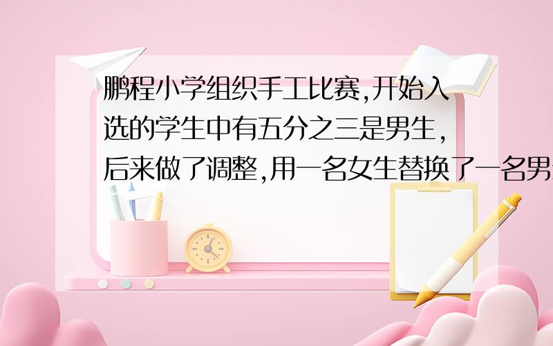 鹏程小学组织手工比赛,开始入选的学生中有五分之三是男生,后来做了调整,用一名女生替换了一名男生这时,女生人数占总人数的十二分之五.现在参加比赛的同学中有多少名男生? （小学六年