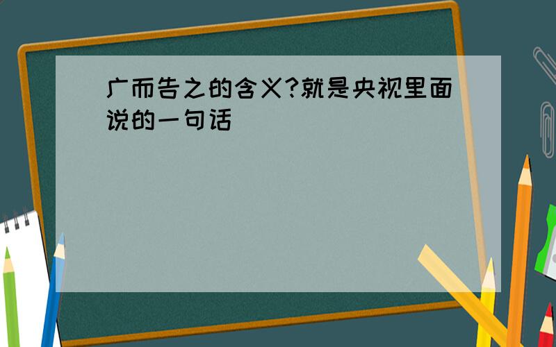 广而告之的含义?就是央视里面说的一句话