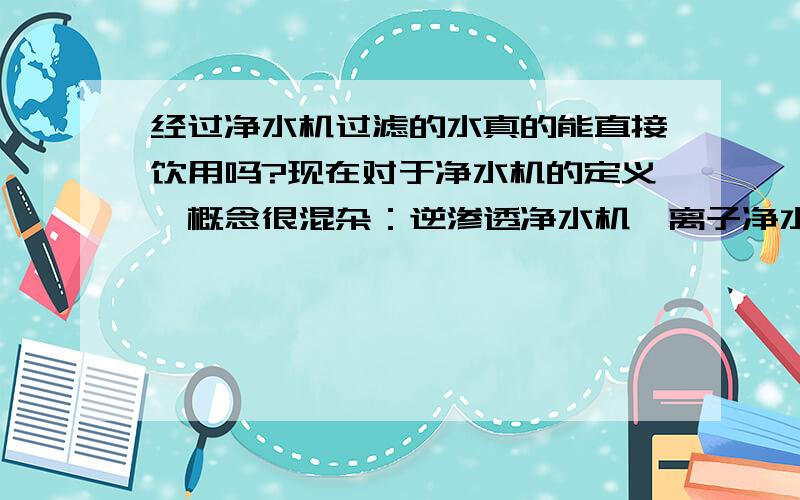 经过净水机过滤的水真的能直接饮用吗?现在对于净水机的定义、概念很混杂：逆渗透净水机、离子净水机、超滤净水机、纳滤净水机、臭氧净水机、净水器、软水机等,它们到底应该怎样定