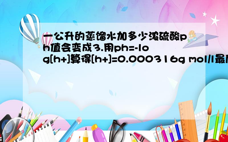 一公升的蒸馏水加多少浓硫酸ph值会变成3.用ph=-log[h+]算得[h+]=0.000316g mol/l最后求出来是0.015484g 的硫酸每公升水觉得这个答案怪怪的.正确的是什么?