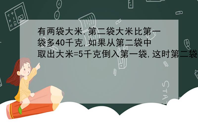 有两袋大米,第二袋大米比第一袋多40千克,如果从第二袋中取出大米=5千克倒入第一袋,这时第二袋大米的重量正好是第一袋的3倍,原来两袋大米的重量各是多少?要二元一次方程