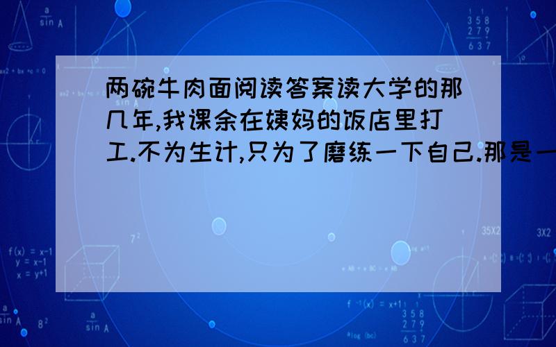 两碗牛肉面阅读答案读大学的那几年,我课余在姨妈的饭店里打工.不为生计,只为了磨练一下自己.那是一个春寒料峭的黄昏,饭店里来了一对特别的父子.说他们特别是因为那个父亲是个盲人.他