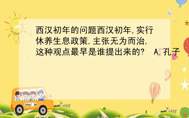 西汉初年的问题西汉初年,实行休养生息政策,主张无为而治,这种观点最早是谁提出来的?  A.孔子  B.孟轲  C.庄子  D.老子