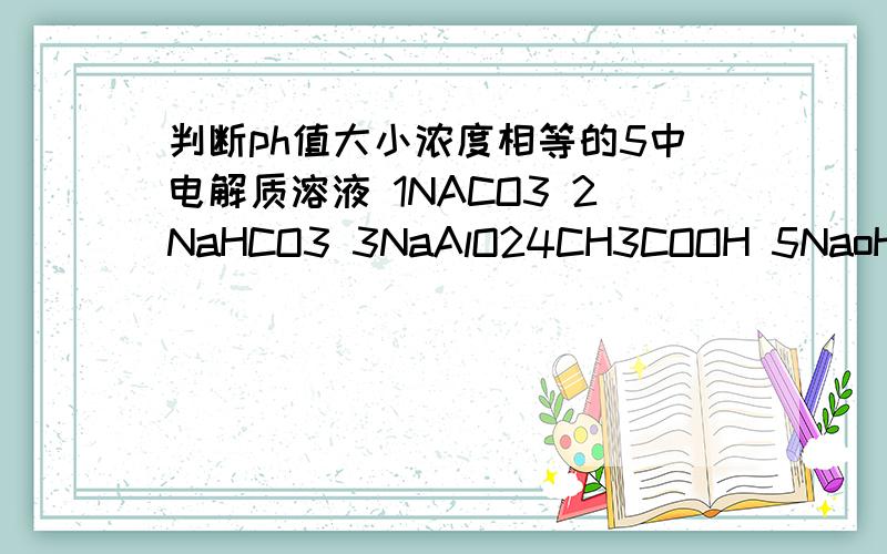 判断ph值大小浓度相等的5中电解质溶液 1NACO3 2NaHCO3 3NaAlO24CH3COOH 5NaoH ,写出PH大小的顺序排列