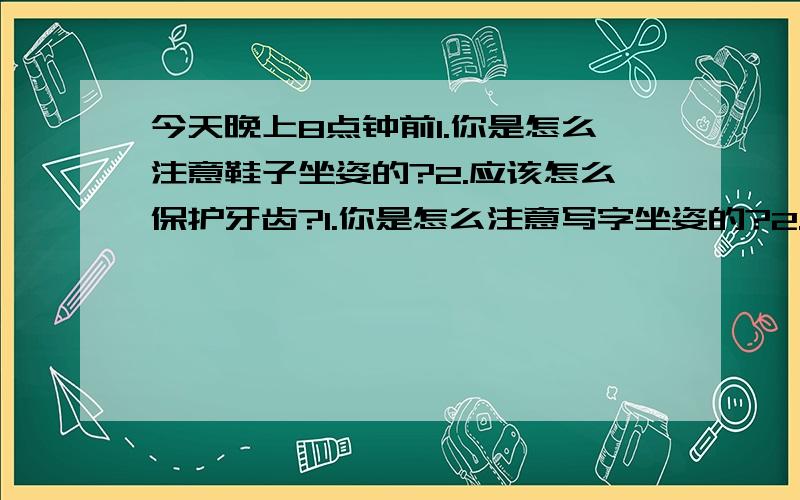 今天晚上8点钟前1.你是怎么注意鞋子坐姿的?2.应该怎么保护牙齿?1.你是怎么注意写字坐姿的?2.应该怎么保护牙齿?要简单一点的