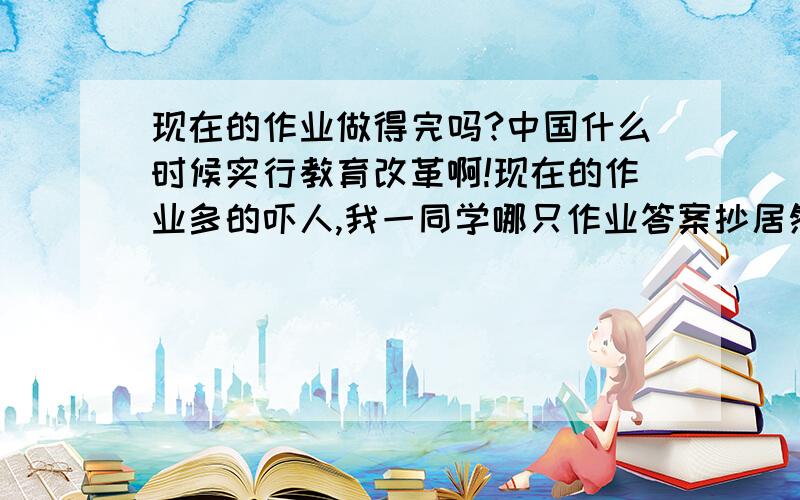 现在的作业做得完吗?中国什么时候实行教育改革啊!现在的作业多的吓人,我一同学哪只作业答案抄居然从6点抄到了8点钟才抄完,每天晚上最少每一科也有两页作业,语文的作文平均一周四篇作