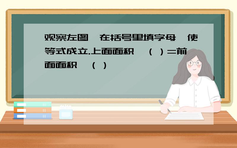 观察左图,在括号里填字母,使等式成立.上面面积*（）=前面面积*（）