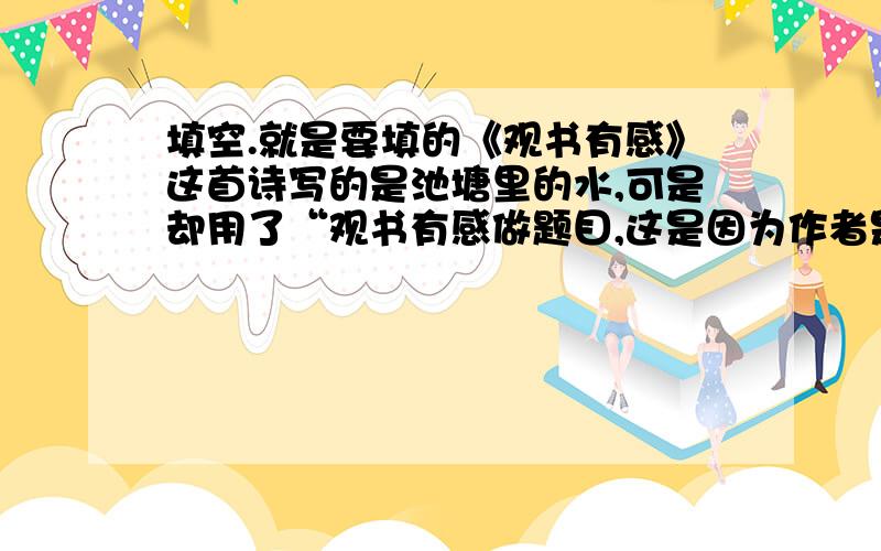 填空.就是要填的《观书有感》这首诗写的是池塘里的水,可是却用了“观书有感做题目,这是因为作者是以水塘作比喻,正如.能够使方塘变得如此清澈一样.能够使人睿智