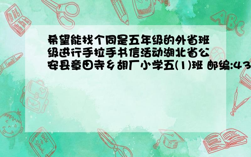 希望能找个同是五年级的外省班级进行手拉手书信活动湖北省公安县章田寺乡胡厂小学五(1)班 邮编:434324 刘婷婷 女 魏梦颖 女 刘杰 男 陈齐旭 女 陈龙 男谢宇轩 男 薛缘缘 女 易北川 女 刘心