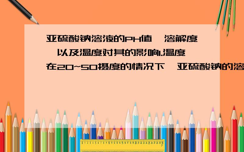 亚硫酸钠溶液的PH值、溶解度、以及温度对其的影响1.温度在20~50摄度的情况下,亚硫酸钠的溶解度是多少?2.其溶液水解后PH值为多少?如何计算?哪里可以查询到亚硫酸钠的溶解度表?