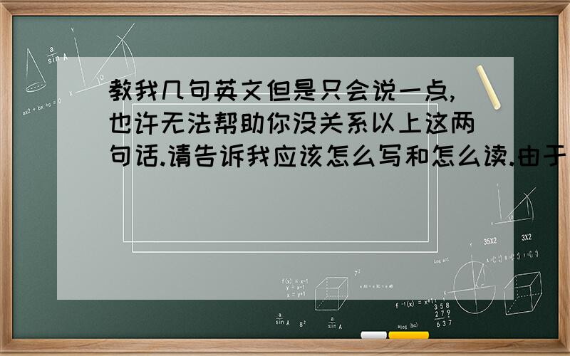 教我几句英文但是只会说一点,也许无法帮助你没关系以上这两句话.请告诉我应该怎么写和怎么读.由于本人基本上可以算是毫无英语基础.音标什么的完全不认识.所以发音最好用中文写出来.