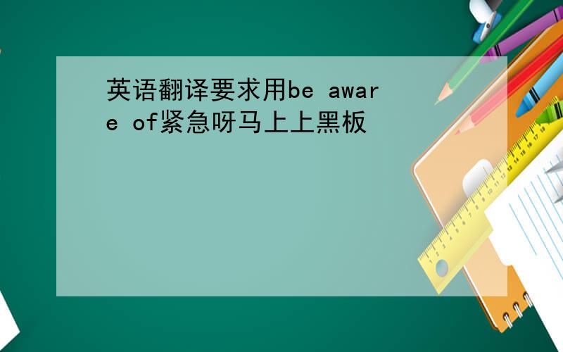 英语翻译要求用be aware of紧急呀马上上黑板