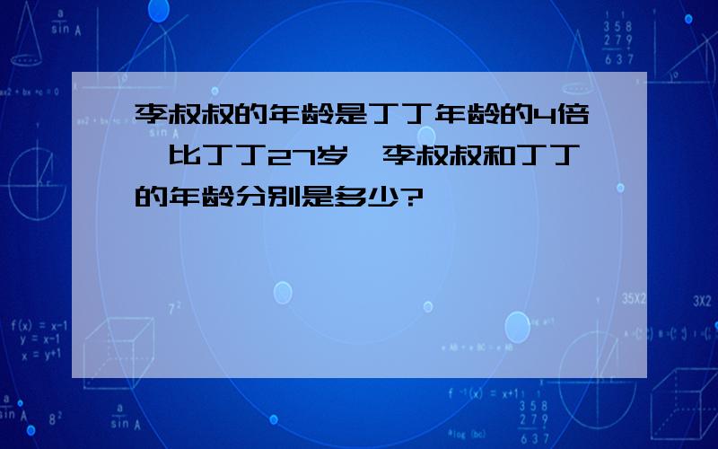 李叔叔的年龄是丁丁年龄的4倍,比丁丁27岁,李叔叔和丁丁的年龄分别是多少?