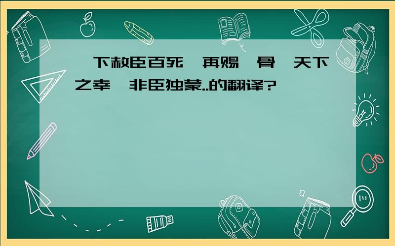 陛下赦臣百死,再赐骸骨,天下之幸,非臣独蒙..的翻译?