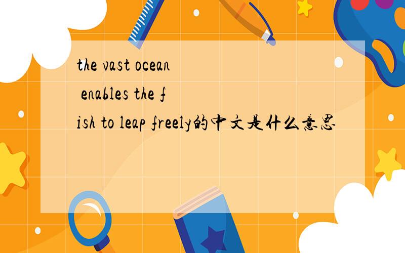 the vast ocean enables the fish to leap freely的中文是什么意思