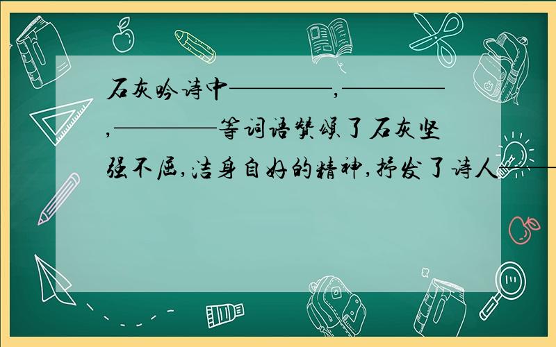 石灰吟诗中————,————,————等词语赞颂了石灰坚强不屈,洁身自好的精神,抒发了诗人——————————————————————————的思想感情.