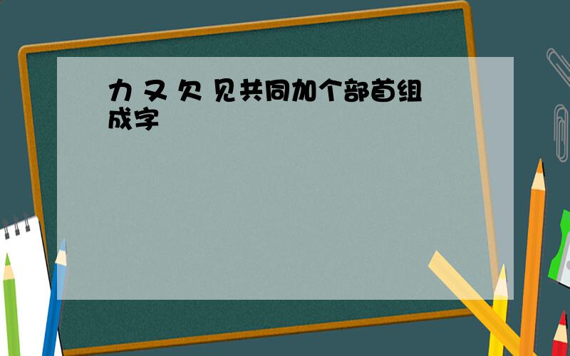 力 又 欠 见共同加个部首组成字