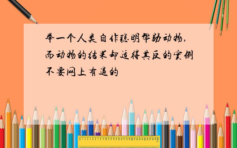 举一个人类自作聪明帮助动物,而动物的结果却适得其反的实例不要网上有过的