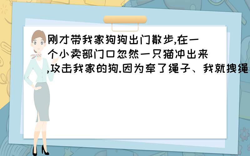 刚才带我家狗狗出门散步,在一个小卖部门口忽然一只猫冲出来,攻击我家的狗.因为牵了绳子、我就拽绳子试刚才带我家狗狗出门散步,在一个小卖部门口忽然一只猫冲出来,攻击我家的狗.因为