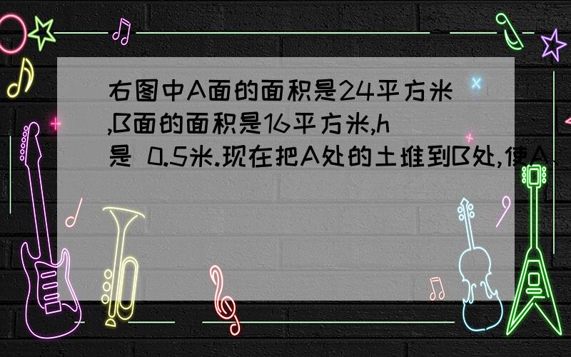 右图中A面的面积是24平方米,B面的面积是16平方米,h是 0.5米.现在把A处的土堆到B处,使A、B两处同样高上图中A面的面积是24平方米,B面的面积是16平方米,h是0.5米.现在把A处的土堆到B处,使A、B两处