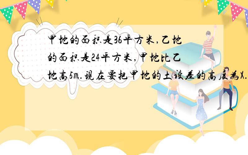 甲地的面积是36平方米,乙地的面积是24平方米,甲地比乙地高5m.现在要把甲地的土设差的高度为X.5X-1.5X 5=2.5X 5÷2.5=2.5÷2.5=2