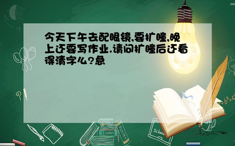 今天下午去配眼镜,要扩瞳,晚上还要写作业.请问扩瞳后还看得清字么?急