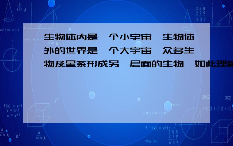 生物体内是一个小宇宙,生物体外的世界是一个大宇宙,众多生物及星系形成另一层面的生物,如此理解如何?